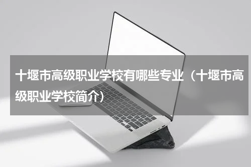 十堰市高级职业学校有哪些专业（十堰市高级职业学校简介）