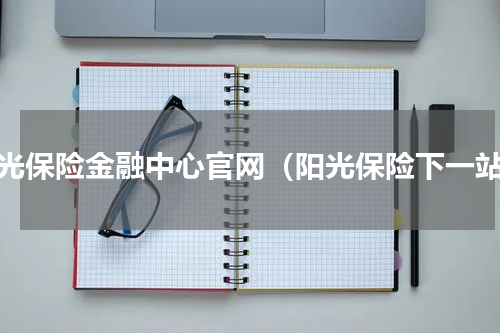 阳光保险金融中心官网（阳光保险下一站）