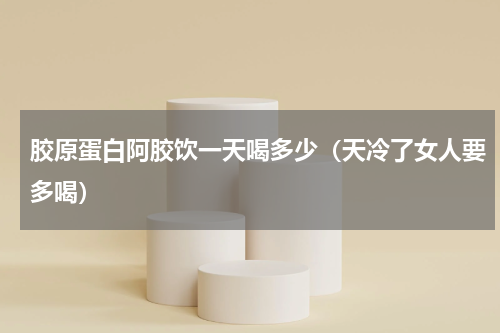 胶原蛋白阿胶饮一天喝多少（天冷了女人要多喝）