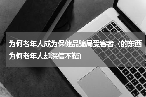 为何老年人成为保健品骗局受害者（的东西为何老年人却深信不疑）