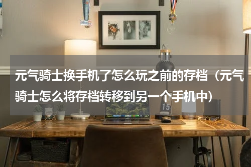 元气骑士换手机了怎么玩之前的存档（元气骑士怎么将存档转移到另一个手机中）