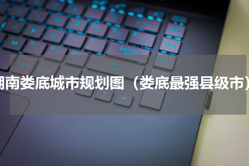 湖南娄底城市规划图（娄底最强县级市）