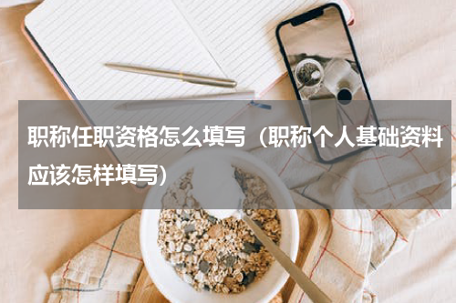 职称任职资格怎么填写（职称个人基础资料应该怎样填写）