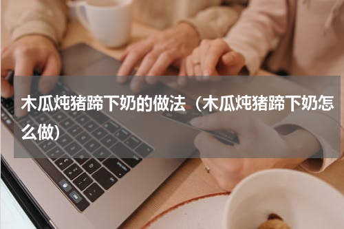 木瓜炖猪蹄下奶的做法（木瓜炖猪蹄下奶怎么做）