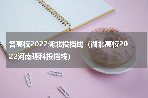 各高校2022湖北投档线（湖北高校2022河南理科投档线）