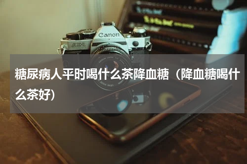 糖尿病人平时喝什么茶降血糖（降血糖喝什么茶好）