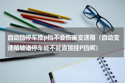 自动挡停车推p挡不会伤害变速箱（自动变速箱坡道停车能不能直接挂P挡呢）