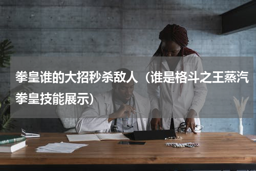 拳皇谁的大招秒杀敌人（谁是格斗之王蒸汽拳皇技能展示）