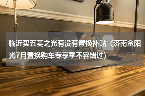 临沂买五菱之光有没有置换补贴（济南金阳光7月置换购车专享季不容错过）