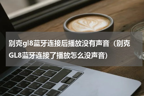 别克gl8蓝牙连接后播放没有声音（别克GL8蓝牙连接了播放怎么没声音）
