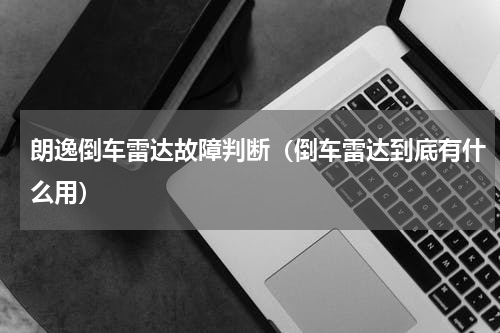 朗逸倒车雷达故障判断（倒车雷达到底有什么用）