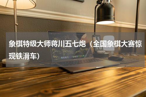 象棋特级大师蒋川五七炮（全国象棋大赛惊现铁滑车）