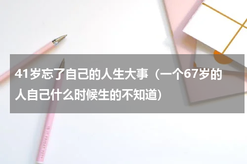 41岁忘了自己的人生大事（一个67岁的人自己什么时候生的不知道）