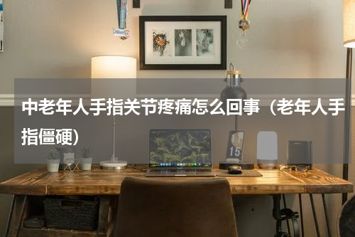 中老年人手指关节疼痛怎么回事（老年人手指僵硬）