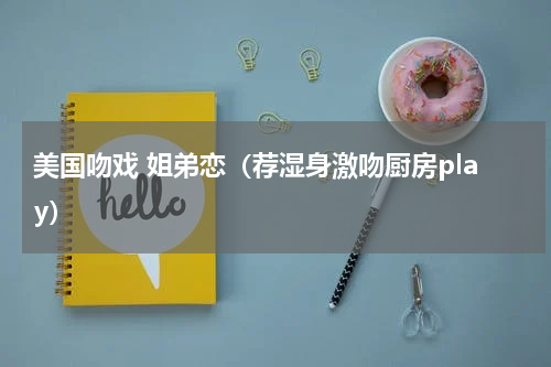 美国吻戏 姐弟恋（荐湿身激吻厨房play）