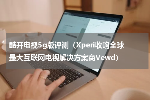 酷开电视5g版评测（Xperi收购全球最大互联网电视解决方案商Vewd）