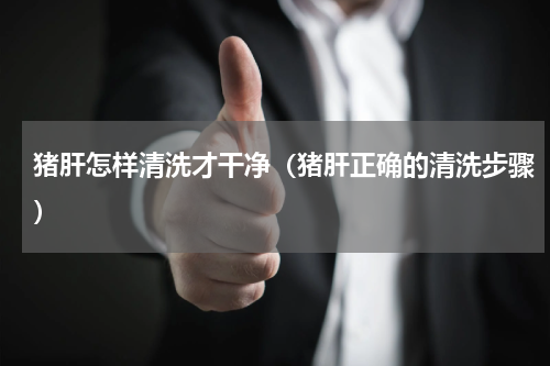 猪肝怎样清洗才干净（猪肝正确的清洗步骤）