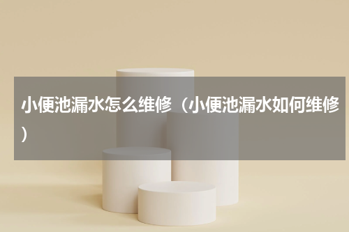 小便池漏水怎么维修（小便池漏水如何维修）