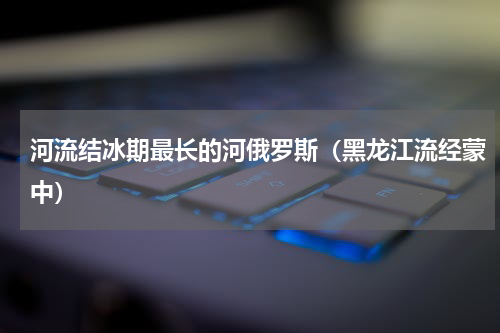 河流结冰期最长的河俄罗斯（黑龙江流经蒙中）