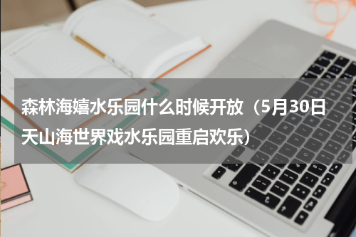 森林海嬉水乐园什么时候开放（5月30日天山海世界戏水乐园重启欢乐）
