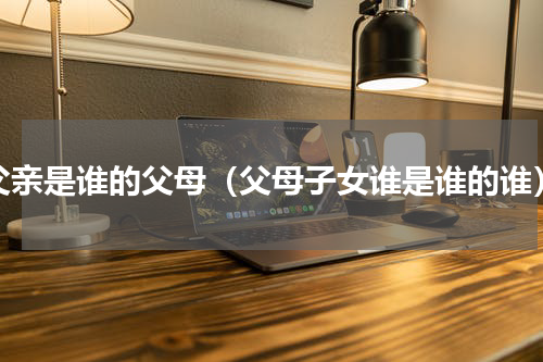 父亲是谁的父母（父母子女谁是谁的谁）
