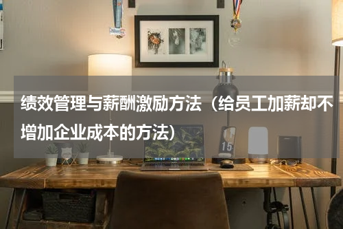 绩效管理与薪酬激励方法（给员工加薪却不增加企业成本的方法）