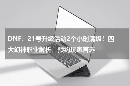 DNF：21号升级活动2个小时满级！四大幻神职业解析，预约玩家首选