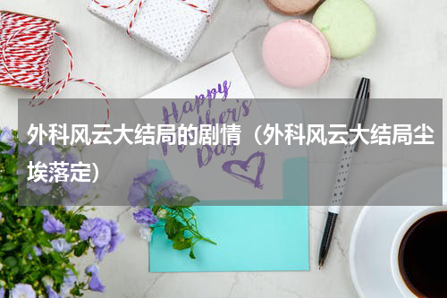 外科风云大结局的剧情（外科风云大结局尘埃落定）