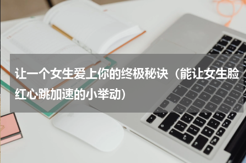 让一个女生爱上你的终极秘诀（能让女生脸红心跳加速的小举动）