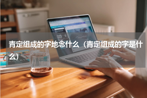 青定组成的字地念什么（青定组成的字是什么）