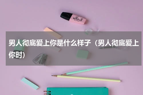 男人彻底爱上你是什么样子（男人彻底爱上你时）