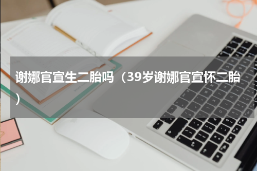 谢娜官宣生二胎吗（39岁谢娜官宣怀二胎）