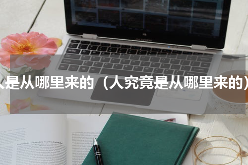 人是从哪里来的（人究竟是从哪里来的）