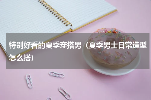 特别好看的夏季穿搭男（夏季男士日常造型怎么搭）