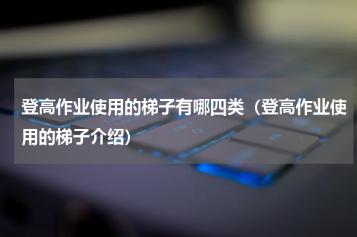 登高作业使用的梯子有哪四类（登高作业使用的梯子介绍）