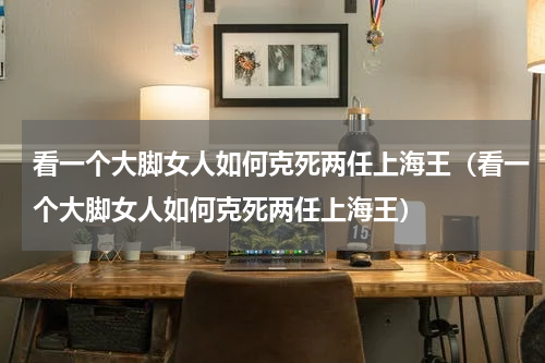 看一个大脚女人如何克死两任上海王（看一个大脚女人如何克死两任上海王）