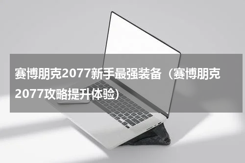 赛博朋克2077新手最强装备（赛博朋克2077攻略提升体验）