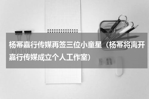 杨幂嘉行传媒再签三位小童星（杨幂将离开嘉行传媒成立个人工作室）
