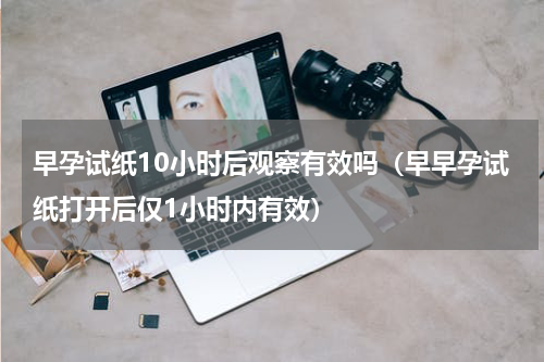 早孕试纸10小时后观察有效吗（早早孕试纸打开后仅1小时内有效）