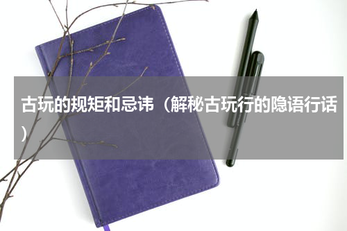 古玩的规矩和忌讳（解秘古玩行的隐语行话）