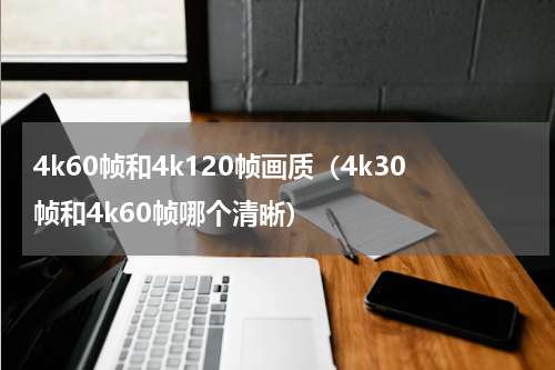 4k60帧和4k120帧画质（4k30帧和4k60帧哪个清晰）