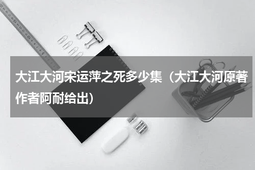 大江大河宋运萍之死多少集（大江大河原著作者阿耐给出）