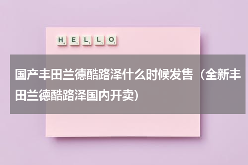 国产丰田兰德酷路泽什么时候发售（全新丰田兰德酷路泽国内开卖）