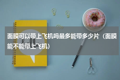 面膜可以带上飞机吗最多能带多少片（面膜能不能带上飞机）