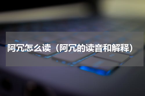 阿冗怎么读（阿冗的读音和解释）