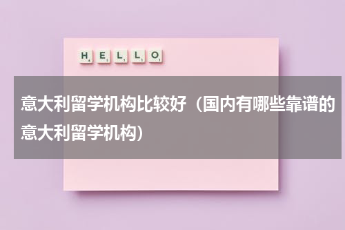 意大利留学机构比较好（国内有哪些靠谱的意大利留学机构）