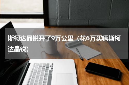斯柯达晶锐开了9万公里（花6万买辆斯柯达晶锐）