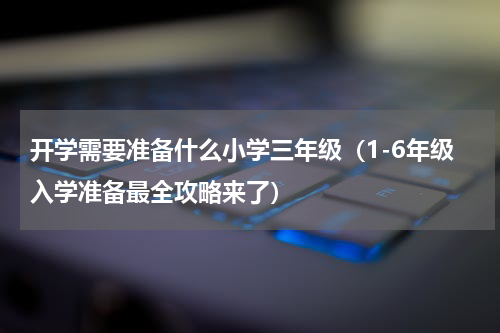 开学需要准备什么小学三年级（1-6年级入学准备最全攻略来了）