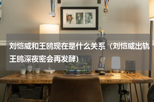 刘恺威和王鸥现在是什么关系（刘恺威出轨王鸥深夜密会再发酵）