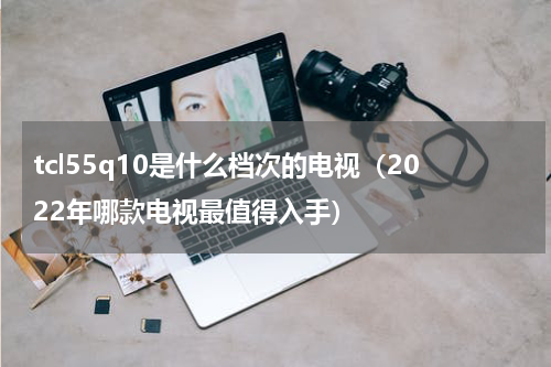 tcl55q10是什么档次的电视（2022年哪款电视最值得入手）